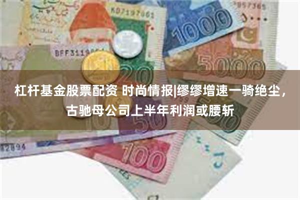 杠杆基金股票配资 时尚情报|缪缪增速一骑绝尘，古驰母公司上半年利润或腰斩