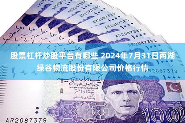 股票杠杆炒股平台有哪些 2024年7月31日两湖绿谷物流股份有限公司价格行情