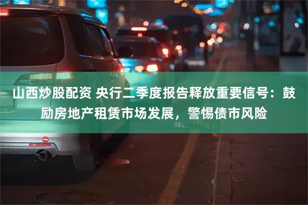 山西炒股配资 央行二季度报告释放重要信号：鼓励房地产租赁市场发展，警惕债市风险