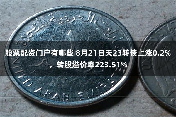 股票配资门户有哪些 8月21日天23转债上涨0.2%，转股溢价率223.51%