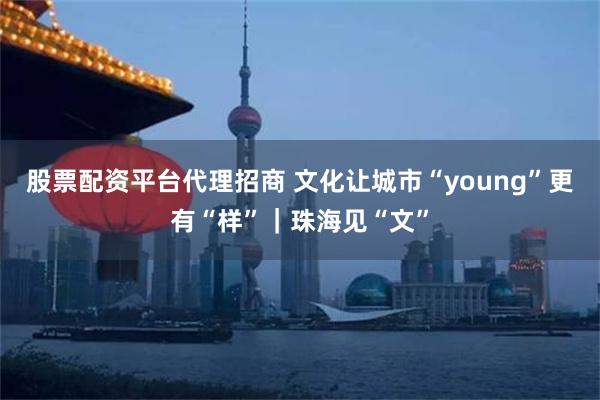 股票配资平台代理招商 文化让城市“young”更有“样”｜珠海见“文”