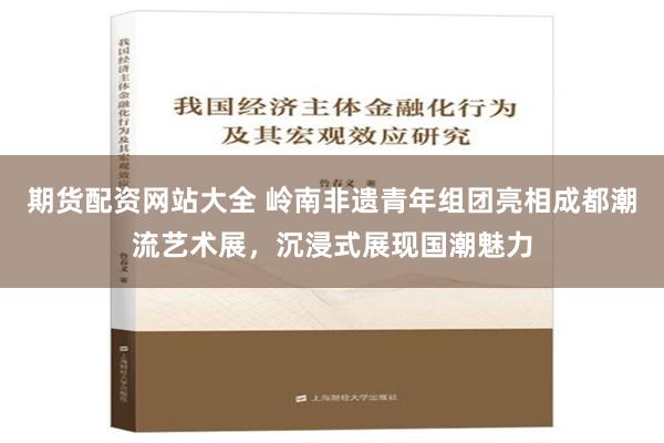 期货配资网站大全 岭南非遗青年组团亮相成都潮流艺术展，沉浸式展现国潮魅力