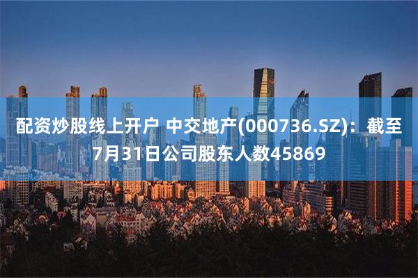 配资炒股线上开户 中交地产(000736.SZ)：截至7月31日公司股东人数45869