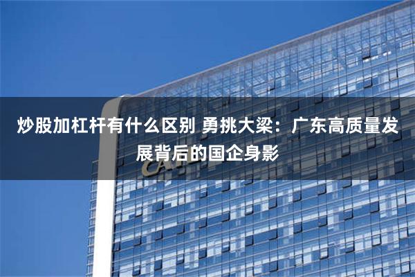 炒股加杠杆有什么区别 勇挑大梁：广东高质量发展背后的国企身影