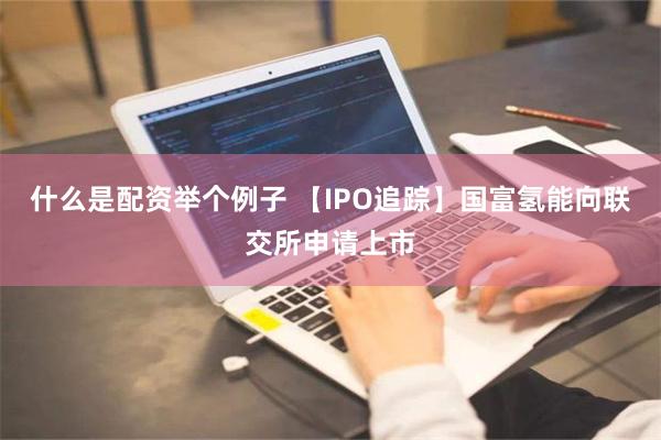 什么是配资举个例子 【IPO追踪】国富氢能向联交所申请上市