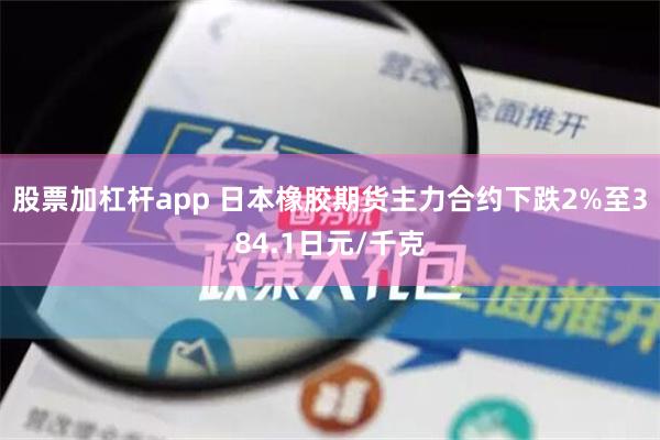 股票加杠杆app 日本橡胶期货主力合约下跌2%至384.1日元/千克