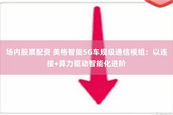 场内股票配资 美格智能5G车规级通信模组：以连接+算力驱动智能化进阶