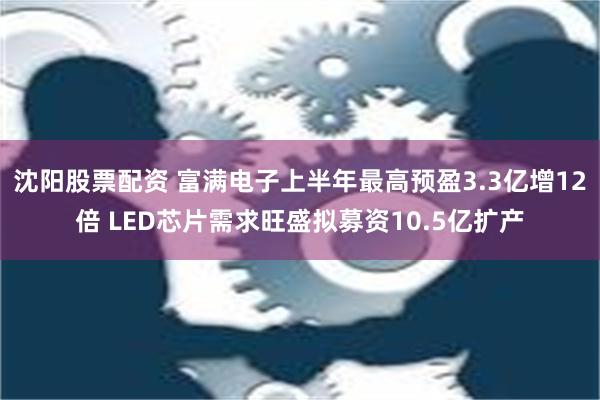 沈阳股票配资 富满电子上半年最高预盈3.3亿增12倍 LED芯片需求旺盛拟募资10.5亿扩产