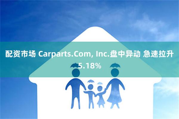 配资市场 Carparts.Com, Inc.盘中异动 急速拉升5.18%