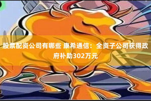 股票配资公司有哪些 康希通信：全资子公司获得政府补助302万元