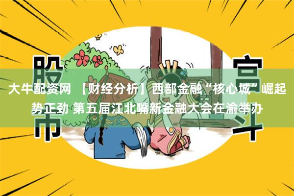 大牛配资网 【财经分析】西部金融“核心城”崛起势正劲 第五届江北嘴新金融大会在渝举办