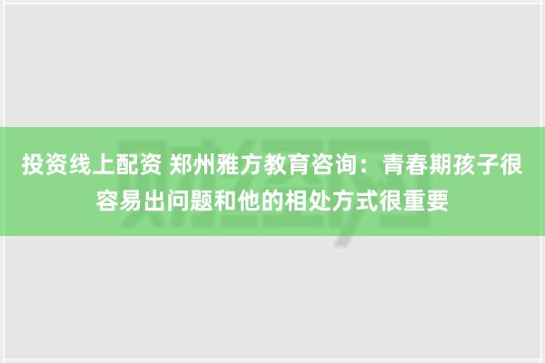 投资线上配资 郑州雅方教育咨询：青春期孩子很容易出问题和他的相处方式很重要