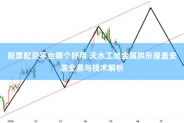 股票配资平台哪个好用 天水工地金属拱形屋盖安装全景与技术解析