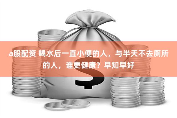 a股配资 喝水后一直小便的人，与半天不去厕所的人，谁更健康？早知早好